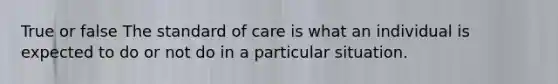 True or false The standard of care is what an individual is expected to do or not do in a particular situation.