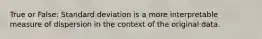 True or False: Standard deviation is a more interpretable measure of dispersion in the context of the original data.