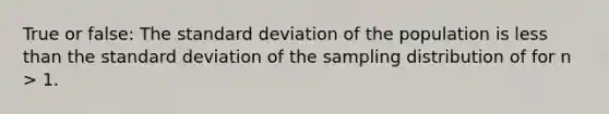 True or false: The standard deviation of the population is less than the standard deviation of the sampling distribution of for n > 1.