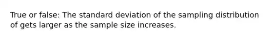 True or false: The standard deviation of the sampling distribution of gets larger as the sample size increases.