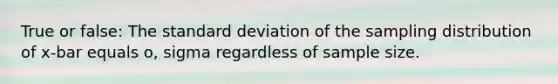 True or false: The standard deviation of the sampling distribution of x-bar equals o, sigma regardless of sample size.