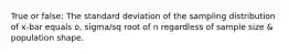 True or false: The standard deviation of the sampling distribution of x-bar equals o, sigma/sq root of n regardless of sample size & population shape.