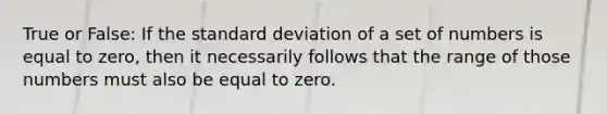 True or False: If the standard deviation of a set of numbers is equal to zero, then it necessarily follows that the range of those numbers must also be equal to zero.