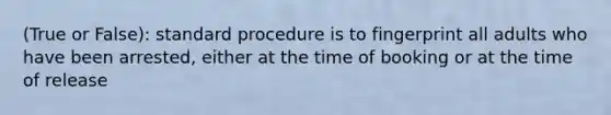 (True or False): standard procedure is to fingerprint all adults who have been arrested, either at the time of booking or at the time of release