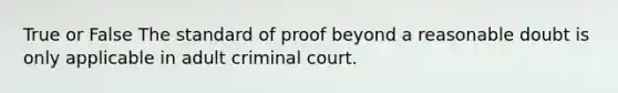 True or False The standard of proof beyond a reasonable doubt is only applicable in adult criminal court.