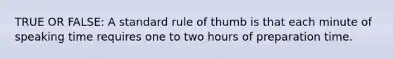 TRUE OR FALSE: A standard rule of thumb is that each minute of speaking time requires one to two hours of preparation time.