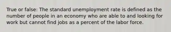 True or false: The standard unemployment rate is defined as the number of people in an economy who are able to and looking for work but cannot find jobs as a percent of the labor force.