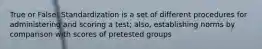 True or False: Standardization is a set of different procedures for administering and scoring a test; also, establishing norms by comparison with scores of pretested groups