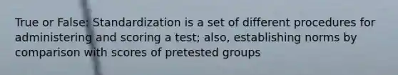 True or False: Standardization is a set of different procedures for administering and scoring a test; also, establishing norms by comparison with scores of pretested groups