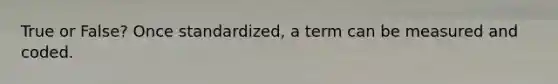 True or False? Once standardized, a term can be measured and coded.