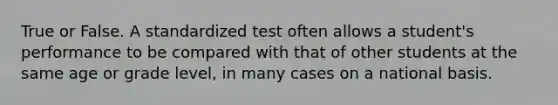 True or False. A standardized test often allows a student's performance to be compared with that of other students at the same age or grade level, in many cases on a national basis.