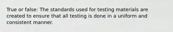 True or false: The standards used for testing materials are created to ensure that all testing is done in a uniform and consistent manner.