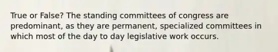 True or False? The standing committees of congress are predominant, as they are permanent, specialized committees in which most of the day to day legislative work occurs.