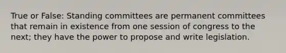 True or False: Standing committees are permanent committees that remain in existence from one session of congress to the next; they have the power to propose and write legislation.