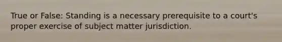 True or False: Standing is a necessary prerequisite to a court's proper exercise of subject matter jurisdiction.