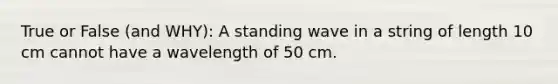 True or False (and WHY): A standing wave in a string of length 10 cm cannot have a wavelength of 50 cm.