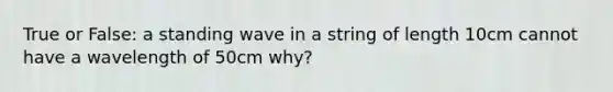 True or False: a standing wave in a string of length 10cm cannot have a wavelength of 50cm why?