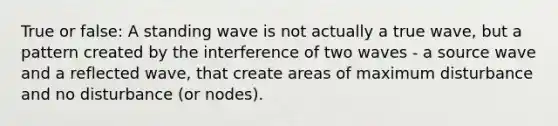 True or false: A standing wave is not actually a true wave, but a pattern created by the interference of two waves - a source wave and a reflected wave, that create areas of maximum disturbance and no disturbance (or nodes).