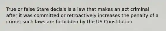 True or false Stare decisis is a law that makes an act criminal after it was committed or retroactively increases the penalty of a crime; such laws are forbidden by the US Constitution.