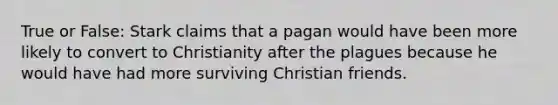 True or False: Stark claims that a pagan would have been more likely to convert to Christianity after the plagues because he would have had more surviving Christian friends.