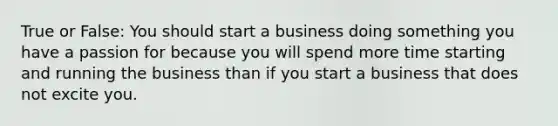 True or False: You should start a business doing something you have a passion for because you will spend more time starting and running the business than if you start a business that does not excite you.