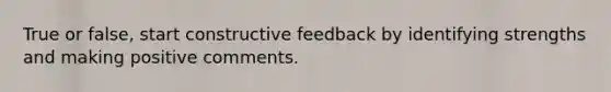 True or false, start constructive feedback by identifying strengths and making positive comments.