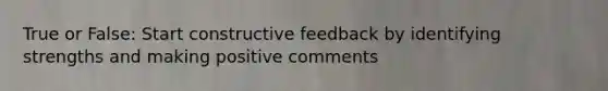 True or False: Start constructive feedback by identifying strengths and making positive comments