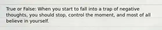 True or False: When you start to fall into a trap of negative thoughts, you should stop, control the moment, and most of all believe in yourself.