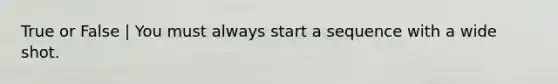 True or False | You must always start a sequence with a wide shot.