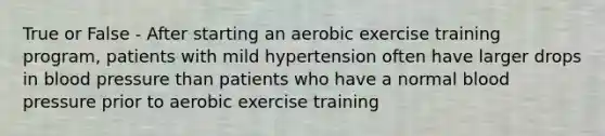 True or False - After starting an aerobic exercise training program, patients with mild hypertension often have larger drops in blood pressure than patients who have a normal blood pressure prior to aerobic exercise training