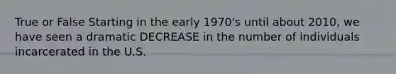 True or False Starting in the early 1970's until about 2010, we have seen a dramatic DECREASE in the number of individuals incarcerated in the U.S.