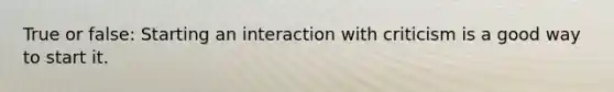 True or false: Starting an interaction with criticism is a good way to start it.