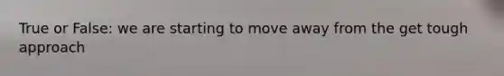 True or False: we are starting to move away from the get tough approach