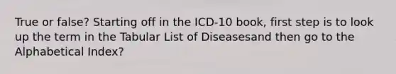 True or false? Starting off in the ICD-10 book, first step is to look up the term in the Tabular List of Diseasesand then go to the Alphabetical Index?