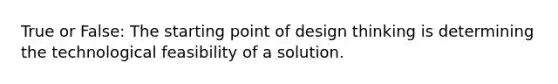 True or False: The starting point of design thinking is determining the technological feasibility of a solution.