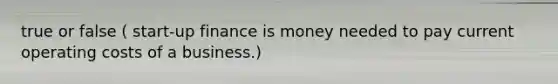 true or false ( start-up finance is money needed to pay current operating costs of a business.)