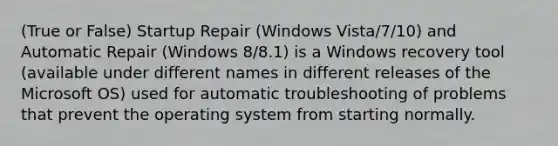 (True or False) Startup Repair (Windows Vista/7/10) and Automatic Repair (Windows 8/8.1) is a Windows recovery tool (available under different names in different releases of the Microsoft OS) used for automatic troubleshooting of problems that prevent the operating system from starting normally.