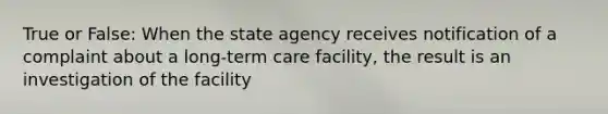 True or False: When the state agency receives notification of a complaint about a long-term care facility, the result is an investigation of the facility