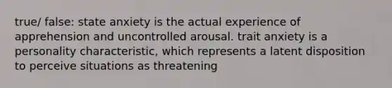 true/ false: state anxiety is the actual experience of apprehension and uncontrolled arousal. trait anxiety is a personality characteristic, which represents a latent disposition to perceive situations as threatening