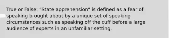 True or False: "State apprehension" is defined as a fear of speaking brought about by a unique set of speaking circumstances such as speaking off the cuff before a large audience of experts in an unfamiliar setting.