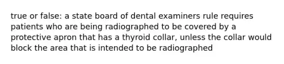 true or false: a state board of dental examiners rule requires patients who are being radiographed to be covered by a protective apron that has a thyroid collar, unless the collar would block the area that is intended to be radiographed