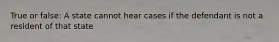 True or false: A state cannot hear cases if the defendant is not a resident of that state