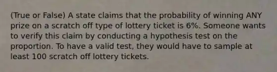 (True or False) A state claims that the probability of winning ANY prize on a scratch off type of lottery ticket is 6%. Someone wants to verify this claim by conducting a hypothesis test on the proportion. To have a valid test, they would have to sample at least 100 scratch off lottery tickets.