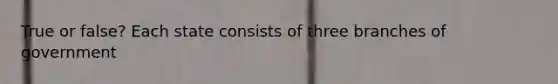 True or false? Each state consists of three branches of government