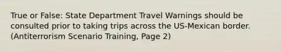 True or False: State Department Travel Warnings should be consulted prior to taking trips across the US-Mexican border. (Antiterrorism Scenario Training, Page 2)