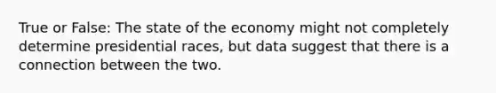 True or False: The state of the economy might not completely determine presidential races, but data suggest that there is a connection between the two.