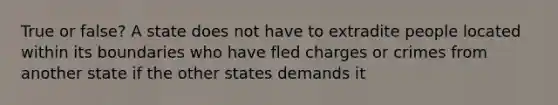 True or false? A state does not have to extradite people located within its boundaries who have fled charges or crimes from another state if the other states demands it