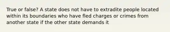 True or false? A state does not have to extradite people located within its boundaries who have fled charges or crimes from another state if the other state demands it