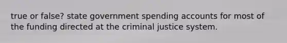 true or false? state government spending accounts for most of the funding directed at the criminal justice system.