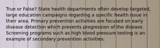 True or False? State health departments often develop targeted, large education campaigns regarding a specific health issue in their area. Primary prevention activities are focused on early disease detection which prevents progression of the disease. Screening programs such as high blood pressure testing is an example of secondary prevention activities.